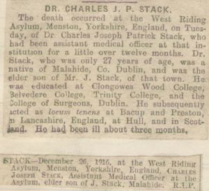 Dr. Charles Joseph Patrick Stack was educated at the Royal College of Surgeons in Ireland and took the Conjoint Degree in 1914, making him a Licentiate of both The Royal College Of Physicians Ireland, and the R.C.S.I. (L.R.C.P.I. & S.I.). He died on 26th December 1916, aged 27, attached is a copy of an obituary from the Irish Times